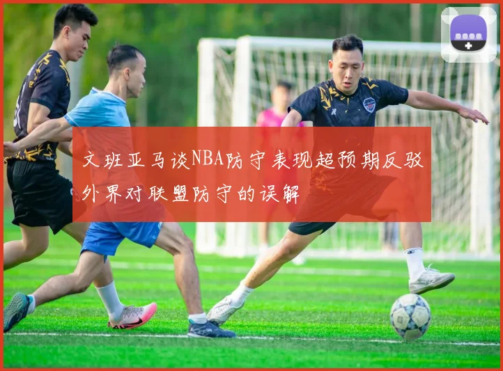 文班亚马谈NBA防守表现超预期反驳外界对联盟防守的误解