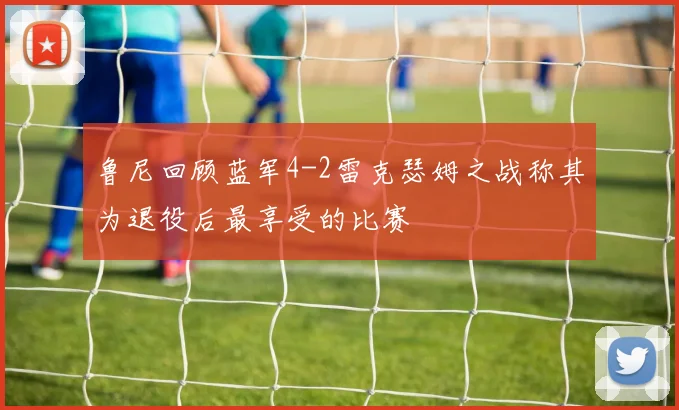 鲁尼回顾蓝军4-2雷克瑟姆之战称其为退役后最享受的比赛