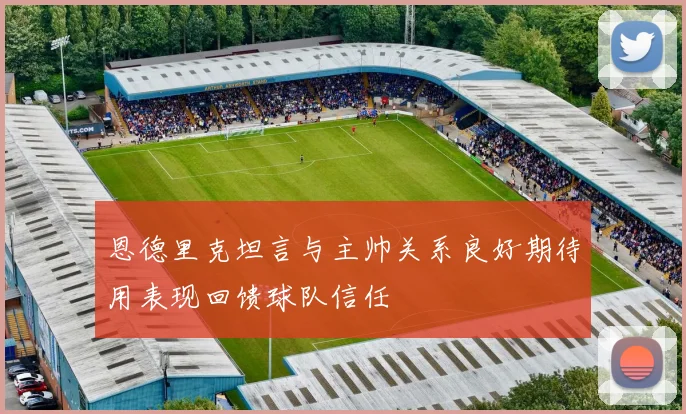 恩德里克坦言与主帅关系良好期待用表现回馈球队信任