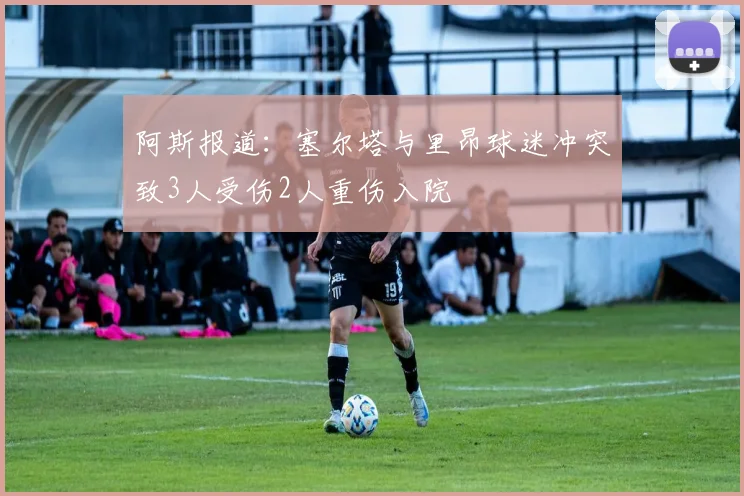 阿斯报道：塞尔塔与里昂球迷冲突致3人受伤2人重伤入院