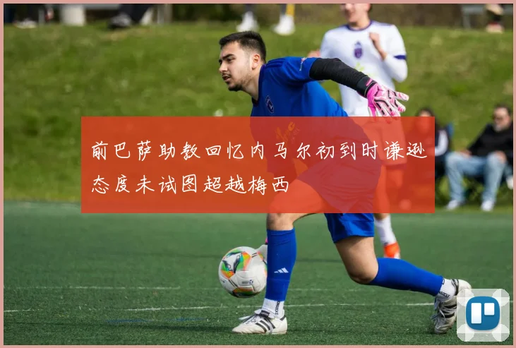 前巴萨助教回忆内马尔初到时谦逊态度未试图超越梅西