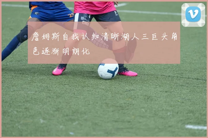 詹姆斯自我认知清晰湖人三巨头角色逐渐明朗化