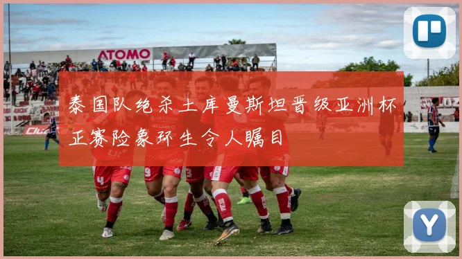 泰国队绝杀土库曼斯坦晋级亚洲杯正赛险象环生令人瞩目