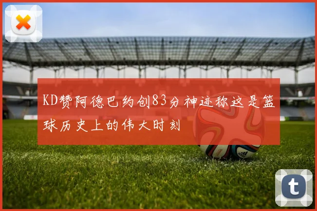 KD赞阿德巴约创83分神迹称这是篮球历史上的伟大时刻
